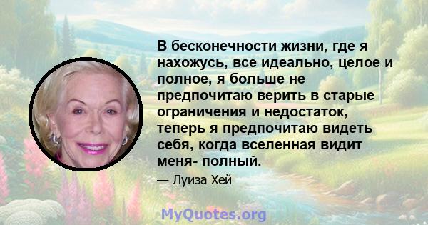 В бесконечности жизни, где я нахожусь, все идеально, целое и полное, я больше не предпочитаю верить в старые ограничения и недостаток, теперь я предпочитаю видеть себя, когда вселенная видит меня- полный.