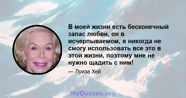 В моей жизни есть бесконечный запас любви, он в исчерпываемом, я никогда не смогу использовать все это в этой жизни, поэтому мне не нужно щадить с ним!