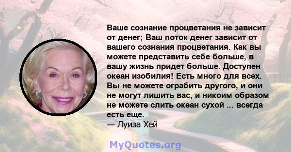 Ваше сознание процветания не зависит от денег; Ваш поток денег зависит от вашего сознания процветания. Как вы можете представить себе больше, в вашу жизнь придет больше. Доступен океан изобилия! Есть много для всех. Вы