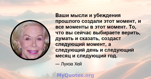 Ваши мысли и убеждения прошлого создали этот момент, и все моменты в этот момент. То, что вы сейчас выбираете верить, думать и сказать, создаст следующий момент, а следующий день и следующий месяц и следующий год.