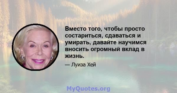 Вместо того, чтобы просто состариться, сдаваться и умирать, давайте научимся вносить огромный вклад в жизнь.