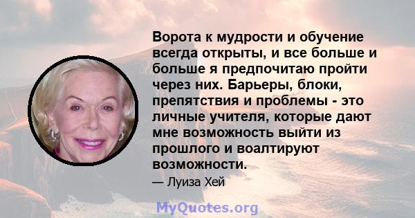 Ворота к мудрости и обучение всегда открыты, и все больше и больше я предпочитаю пройти через них. Барьеры, блоки, препятствия и проблемы - это личные учителя, которые дают мне возможность выйти из прошлого и воалтируют 