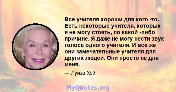 Все учителя хороши для кого -то. Есть некоторые учителя, которых я не могу стоять, по какой -либо причине. Я даже не могу нести звук голоса одного учителя. И все же они замечательные учителя для других людей. Они просто 