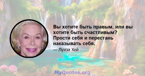 Вы хотите быть правым, или вы хотите быть счастливым? Прости себя и перестань наказывать себя.