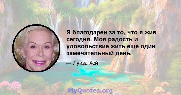 Я благодарен за то, что я жив сегодня. Моя радость и удовольствие жить еще один замечательный день.