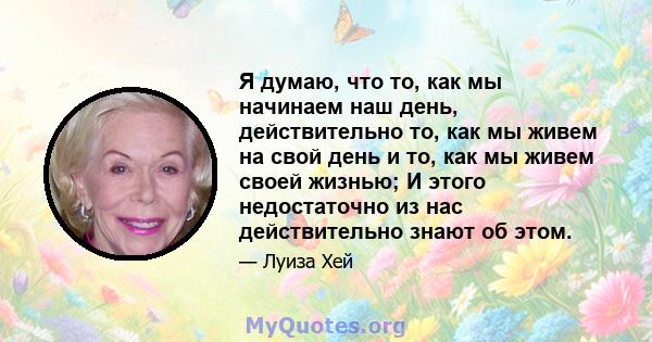 Я думаю, что то, как мы начинаем наш день, действительно то, как мы живем на свой день и то, как мы живем своей жизнью; И этого недостаточно из нас действительно знают об этом.