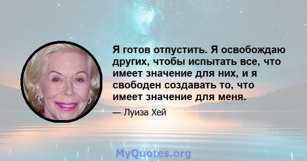 Я готов отпустить. Я освобождаю других, чтобы испытать все, что имеет значение для них, и я свободен создавать то, что имеет значение для меня.