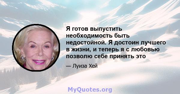 Я готов выпустить необходимость быть недостойной. Я достоин лучшего в жизни, и теперь я с любовью позволю себе принять это