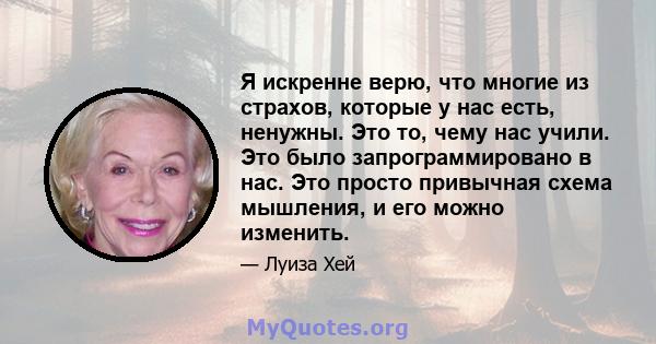 Я искренне верю, что многие из страхов, которые у нас есть, ненужны. Это то, чему нас учили. Это было запрограммировано в нас. Это просто привычная схема мышления, и его можно изменить.