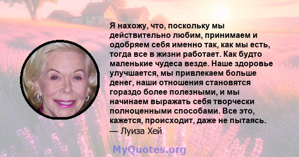 Я нахожу, что, поскольку мы действительно любим, принимаем и одобряем себя именно так, как мы есть, тогда все в жизни работает. Как будто маленькие чудеса везде. Наше здоровье улучшается, мы привлекаем больше денег,