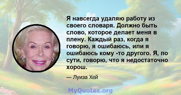 Я навсегда удаляю работу из своего словаря. Должно быть слово, которое делает меня в плену. Каждый раз, когда я говорю, я ошибаюсь, или я ошибаюсь кому -то другого. Я, по сути, говорю, что я недостаточно хорош.