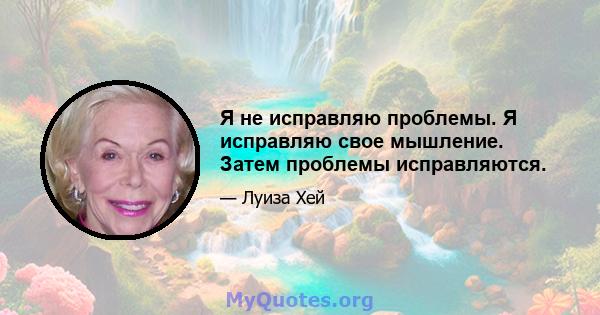 Я не исправляю проблемы. Я исправляю свое мышление. Затем проблемы исправляются.