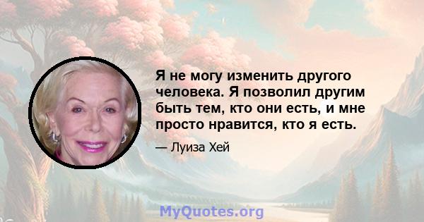 Я не могу изменить другого человека. Я позволил другим быть тем, кто они есть, и мне просто нравится, кто я есть.