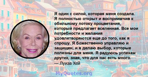 Я один с силой, которая меня создала. Я полностью открыт и восприимчив к обильному потоку процветания, который предлагает вселенная. Все мои потребности и желания удовлетворяются еще до того, как я спрошу. Я божественно 