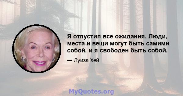 Я отпустил все ожидания. Люди, места и вещи могут быть самими собой, и я свободен быть собой.