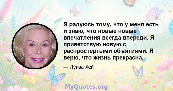 Я радуюсь тому, что у меня есть и знаю, что новые новые впечатления всегда впереди. Я приветствую новую с распростертыми объятиями. Я верю, что жизнь прекрасна.