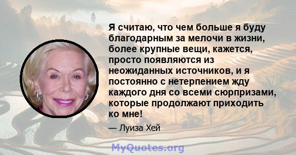 Я считаю, что чем больше я буду благодарным за мелочи в жизни, более крупные вещи, кажется, просто появляются из неожиданных источников, и я постоянно с нетерпением жду каждого дня со всеми сюрпризами, которые