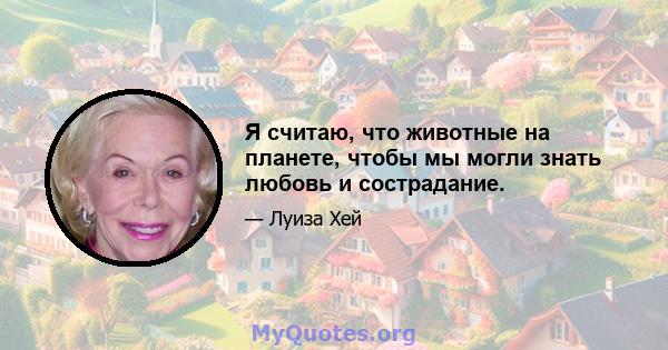 Я считаю, что животные на планете, чтобы мы могли знать любовь и сострадание.