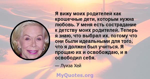 Я вижу моих родителей как крошечные дети, которым нужна любовь. У меня есть сострадание к детству моих родителей. Теперь я знаю, что выбрал их, потому что они были идеальными для того, что я должен был учиться. Я прощаю 