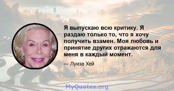 Я выпускаю всю критику. Я раздаю только то, что я хочу получить взамен. Моя любовь и принятие других отражаются для меня в каждый момент.