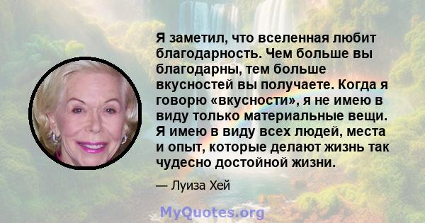 Я заметил, что вселенная любит благодарность. Чем больше вы благодарны, тем больше вкусностей вы получаете. Когда я говорю «вкусности», я не имею в виду только материальные вещи. Я имею в виду всех людей, места и опыт,