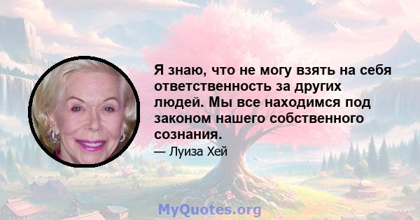 Я знаю, что не могу взять на себя ответственность за других людей. Мы все находимся под законом нашего собственного сознания.