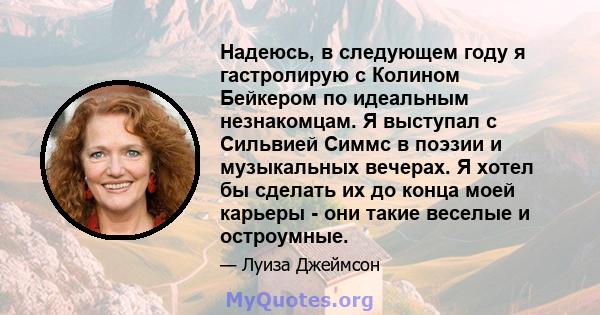 Надеюсь, в следующем году я гастролирую с Колином Бейкером по идеальным незнакомцам. Я выступал с Сильвией Симмс в поэзии и музыкальных вечерах. Я хотел бы сделать их до конца моей карьеры - они такие веселые и