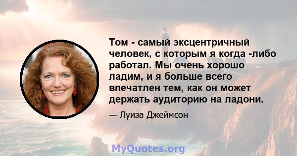 Том - самый эксцентричный человек, с которым я когда -либо работал. Мы очень хорошо ладим, и я больше всего впечатлен тем, как он может держать аудиторию на ладони.