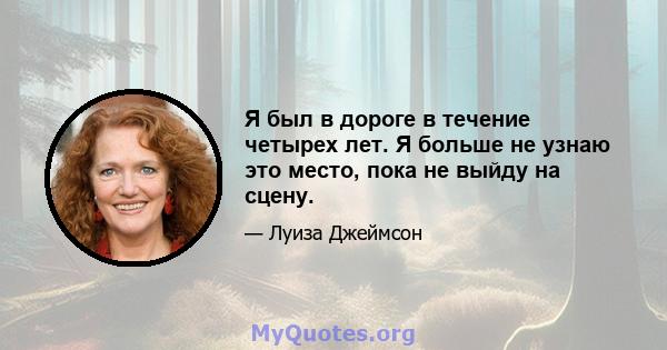 Я был в дороге в течение четырех лет. Я больше не узнаю это место, пока не выйду на сцену.