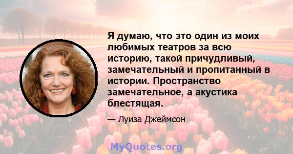 Я думаю, что это один из моих любимых театров за всю историю, такой причудливый, замечательный и пропитанный в истории. Пространство замечательное, а акустика блестящая.