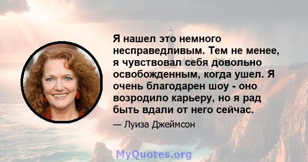 Я нашел это немного несправедливым. Тем не менее, я чувствовал себя довольно освобожденным, когда ушел. Я очень благодарен шоу - оно возродило карьеру, но я рад быть вдали от него сейчас.