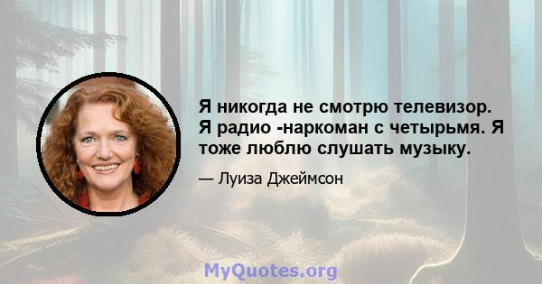 Я никогда не смотрю телевизор. Я радио -наркоман с четырьмя. Я тоже люблю слушать музыку.