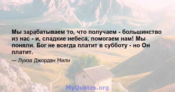 Мы зарабатываем то, что получаем - большинство из нас - и, сладкие небеса, помогаем нам! Мы поняли. Бог не всегда платит в субботу - но Он платит.