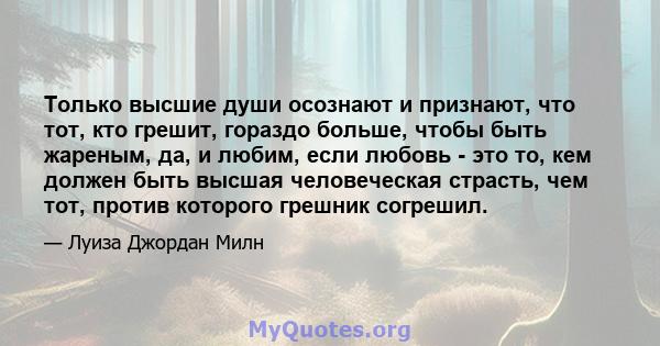 Только высшие души осознают и признают, что тот, кто грешит, гораздо больше, чтобы быть жареным, да, и любим, если любовь - это то, кем должен быть высшая человеческая страсть, чем тот, против которого грешник согрешил.