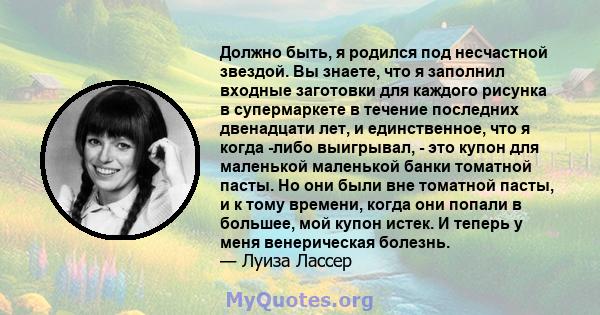 Должно быть, я родился под несчастной звездой. Вы знаете, что я заполнил входные заготовки для каждого рисунка в супермаркете в течение последних двенадцати лет, и единственное, что я когда -либо выигрывал, - это купон