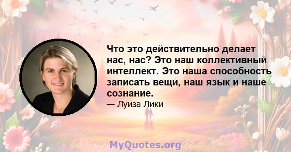 Что это действительно делает нас, нас? Это наш коллективный интеллект. Это наша способность записать вещи, наш язык и наше сознание.