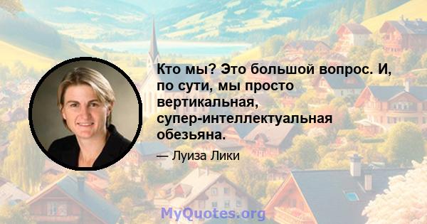 Кто мы? Это большой вопрос. И, по сути, мы просто вертикальная, супер-интеллектуальная обезьяна.