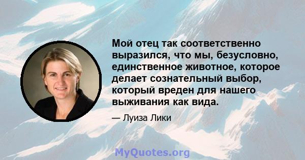 Мой отец так соответственно выразился, что мы, безусловно, единственное животное, которое делает сознательный выбор, который вреден для нашего выживания как вида.