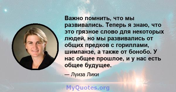 Важно помнить, что мы развивались. Теперь я знаю, что это грязное слово для некоторых людей, но мы развивались от общих предков с гориллами, шимпанзе, а также от бонобо. У нас общее прошлое, и у нас есть общее будущее.