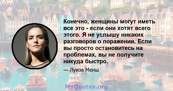 Конечно, женщины могут иметь все это - если они хотят всего этого. Я не услышу никаких разговоров о поражении. Если вы просто остановитесь на проблемах, вы не получите никуда быстро.