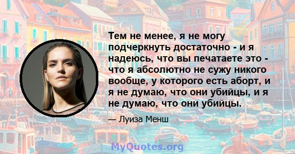 Тем не менее, я не могу подчеркнуть достаточно - и я надеюсь, что вы печатаете это - что я абсолютно не сужу никого вообще, у которого есть аборт, и я не думаю, что они убийцы, и я не думаю, что они убийцы.