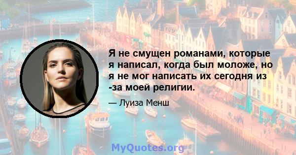 Я не смущен романами, которые я написал, когда был моложе, но я не мог написать их сегодня из -за моей религии.