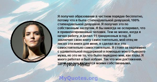 Я получил образование в частном порядке бесплатно, потому что я была стипендиальной девушкой, 100% стипендиальной девушкой. Я получил это по собственным заслугам. Я бы никогда не оспаривал, что я привилегированный