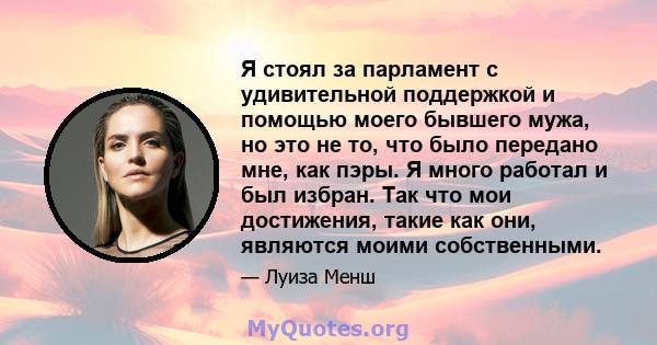 Я стоял за парламент с удивительной поддержкой и помощью моего бывшего мужа, но это не то, что было передано мне, как пэры. Я много работал и был избран. Так что мои достижения, такие как они, являются моими