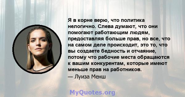 Я в корне верю, что политика нелогично. Слева думают, что они помогают работающим людям, предоставляя больше прав, но все, что на самом деле происходит, это то, что вы создаете бедность и отчаяние, потому что рабочие