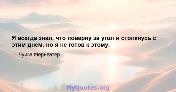 Я всегда знал, что поверну за угол и столкнусь с этим днем, но я не готов к этому.