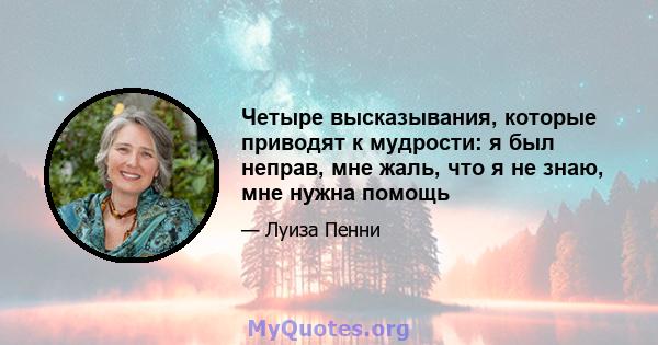 Четыре высказывания, которые приводят к мудрости: я был неправ, мне жаль, что я не знаю, мне нужна помощь