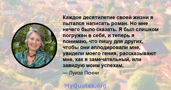 Каждое десятилетие своей жизни я пытался написать роман. Но мне нечего было сказать. Я был слишком погружен в себя, и теперь я понимаю, что пишу для других, чтобы они аплодировали мне, увидели моего гения, рассказывают