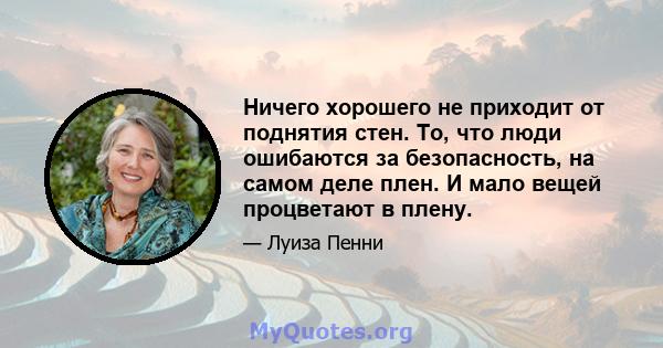 Ничего хорошего не приходит от поднятия стен. То, что люди ошибаются за безопасность, на самом деле плен. И мало вещей процветают в плену.