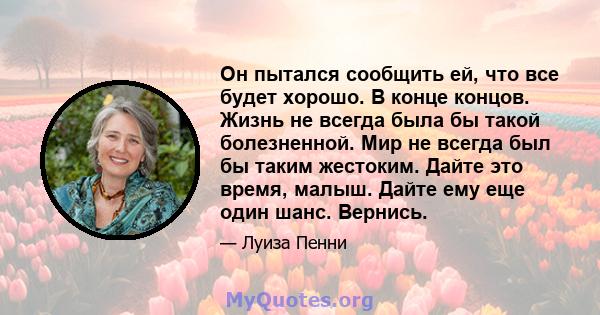 Он пытался сообщить ей, что все будет хорошо. В конце концов. Жизнь не всегда была бы такой болезненной. Мир не всегда был бы таким жестоким. Дайте это время, малыш. Дайте ему еще один шанс. Вернись.